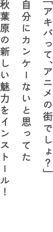 「アキバって、アニメの街でしょ？」自分にカンケーないと思ってた秋葉原の新しい魅力をインストール！