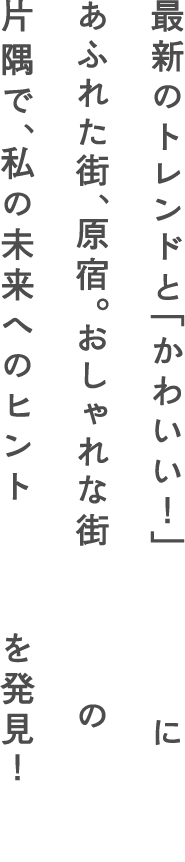 最新のトレンドと「かわいい！」にあふれた街、原宿。おしゃれな街の片隅で、私の未来へのヒントを発見！