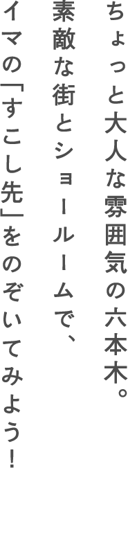 ちょっと大人な雰囲気の六本木。素敵な街とショールームで、イマの「すこし先」をのぞいてみよう！