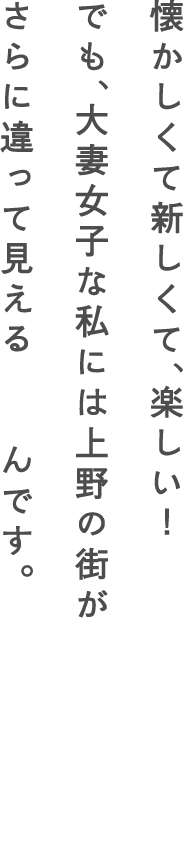 懐かしくて新しくて、楽しい！でも、大妻女子な私には上野の街がさらに違って見えるんです。